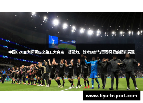 中国U20亚洲杯晋级之路五大亮点：凝聚力、战术创新与青春风暴的精彩展现