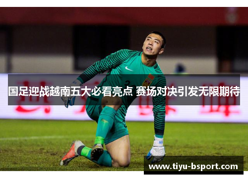 国足迎战越南五大必看亮点 赛场对决引发无限期待