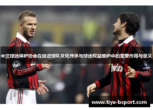 米兰球迷保护协会在促进球队文化传承与球迷权益维护中的重要作用与意义